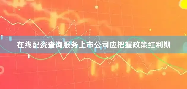 在线配资查询服务上市公司应把握政策红利期
