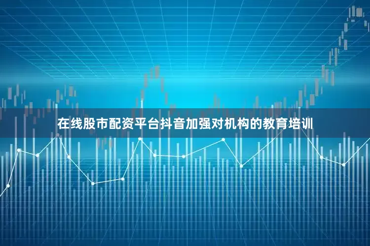 在线股市配资平台抖音加强对机构的教育培训
