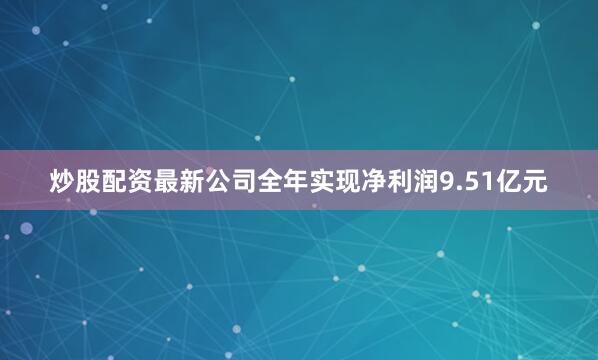 炒股配资最新公司全年实现净利润9.51亿元