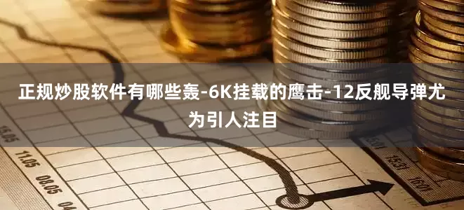 正规炒股软件有哪些轰-6K挂载的鹰击-12反舰导弹尤为引人注目