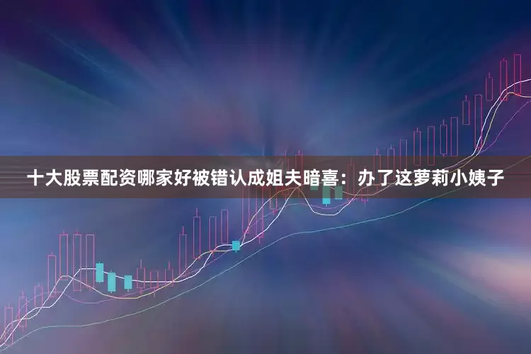 十大股票配资哪家好被错认成姐夫暗喜：办了这萝莉小姨子