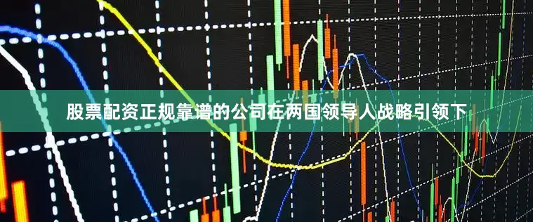 股票配资正规靠谱的公司在两国领导人战略引领下