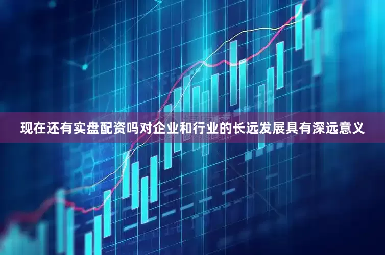 现在还有实盘配资吗对企业和行业的长远发展具有深远意义