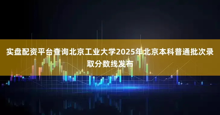 实盘配资平台查询北京工业大学2025年北京本科普通批次录取分数线发布
