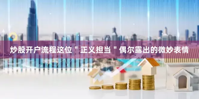 炒股开户流程这位＂正义担当＂偶尔露出的微妙表情