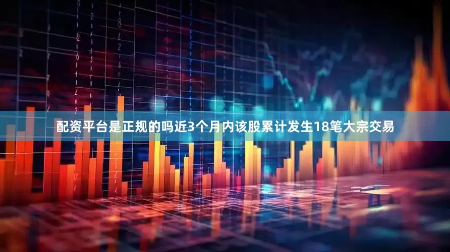 配资平台是正规的吗近3个月内该股累计发生18笔大宗交易