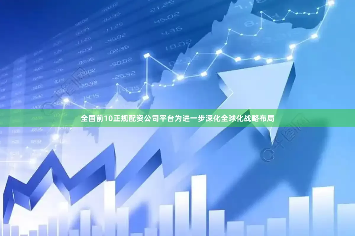 全国前10正规配资公司平台为进一步深化全球化战略布局