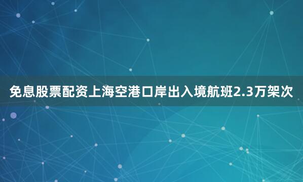 免息股票配资上海空港口岸出入境航班2.3万架次