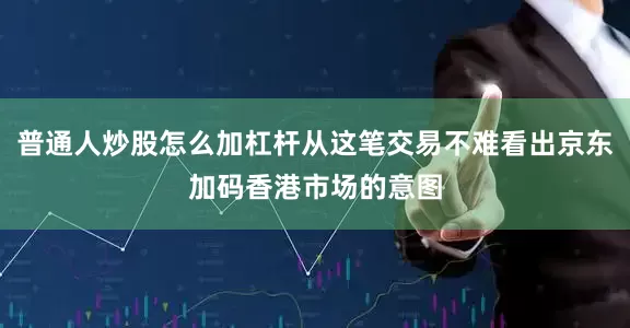 普通人炒股怎么加杠杆从这笔交易不难看出京东加码香港市场的意图