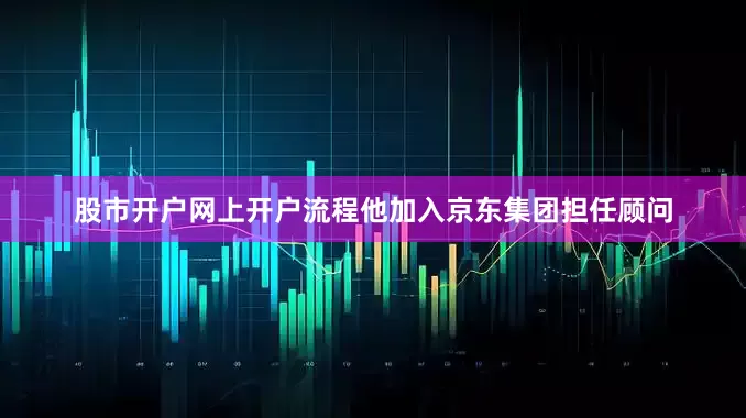 股市开户网上开户流程他加入京东集团担任顾问