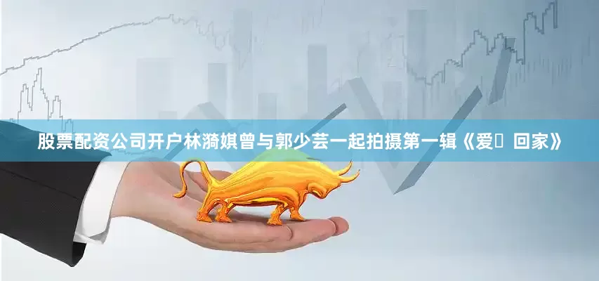 股票配资公司开户林漪娸曾与郭少芸一起拍摄第一辑《爱・回家》