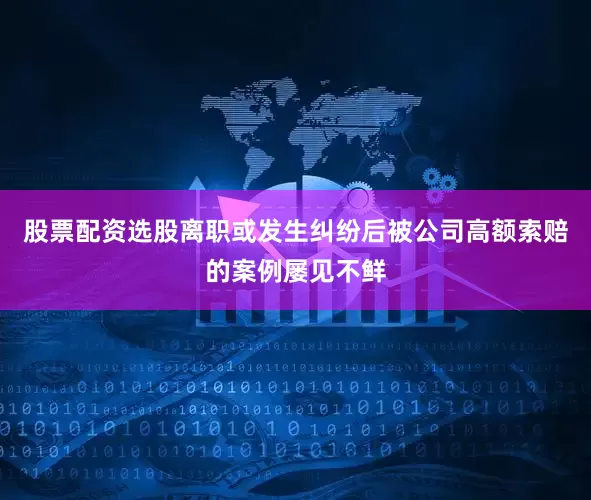 股票配资选股离职或发生纠纷后被公司高额索赔的案例屡见不鲜